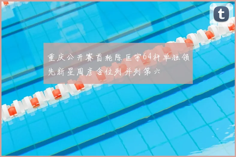 重庆公开赛首轮陈匡宇64杆单独领先新星周彦含位列并列第六