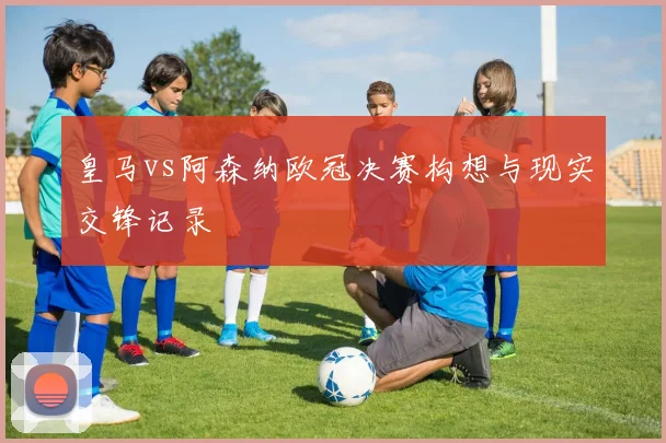 皇马vs阿森纳欧冠决赛构想与现实交锋记录