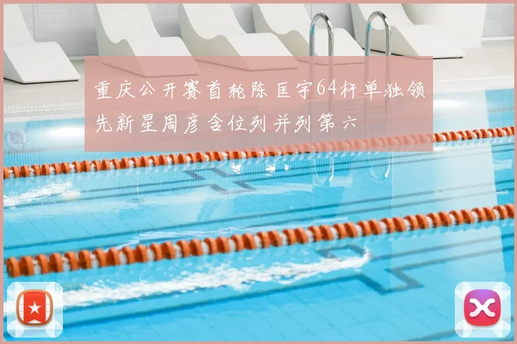重庆公开赛首轮陈匡宇64杆单独领先新星周彦含位列并列第六